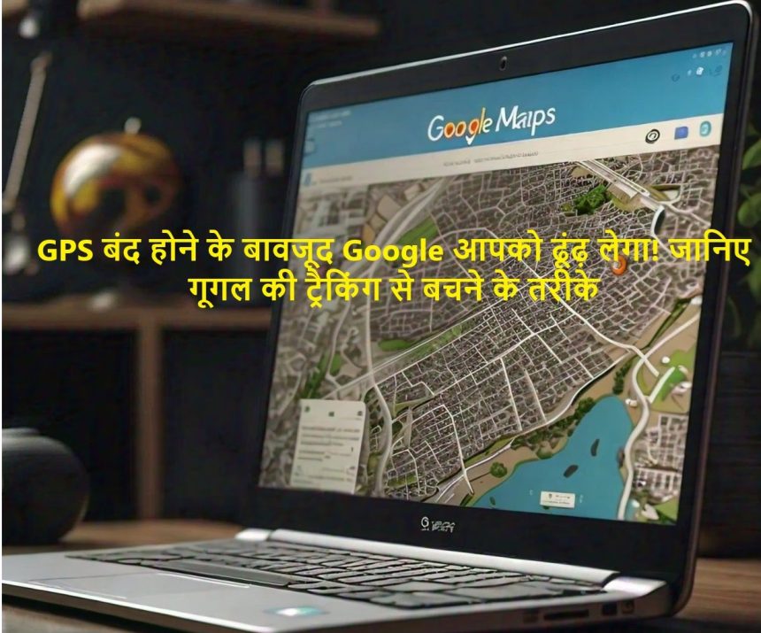 GPS बंद होने के बावजूद Google आपको ढूंढ़ लेगा! जानिए गूगल की ट्रैकिंग से बचने के तरीके